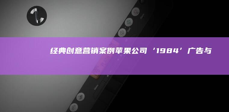 经典创意营销案例：苹果公司‘1984’广告与品牌颠覆传奇